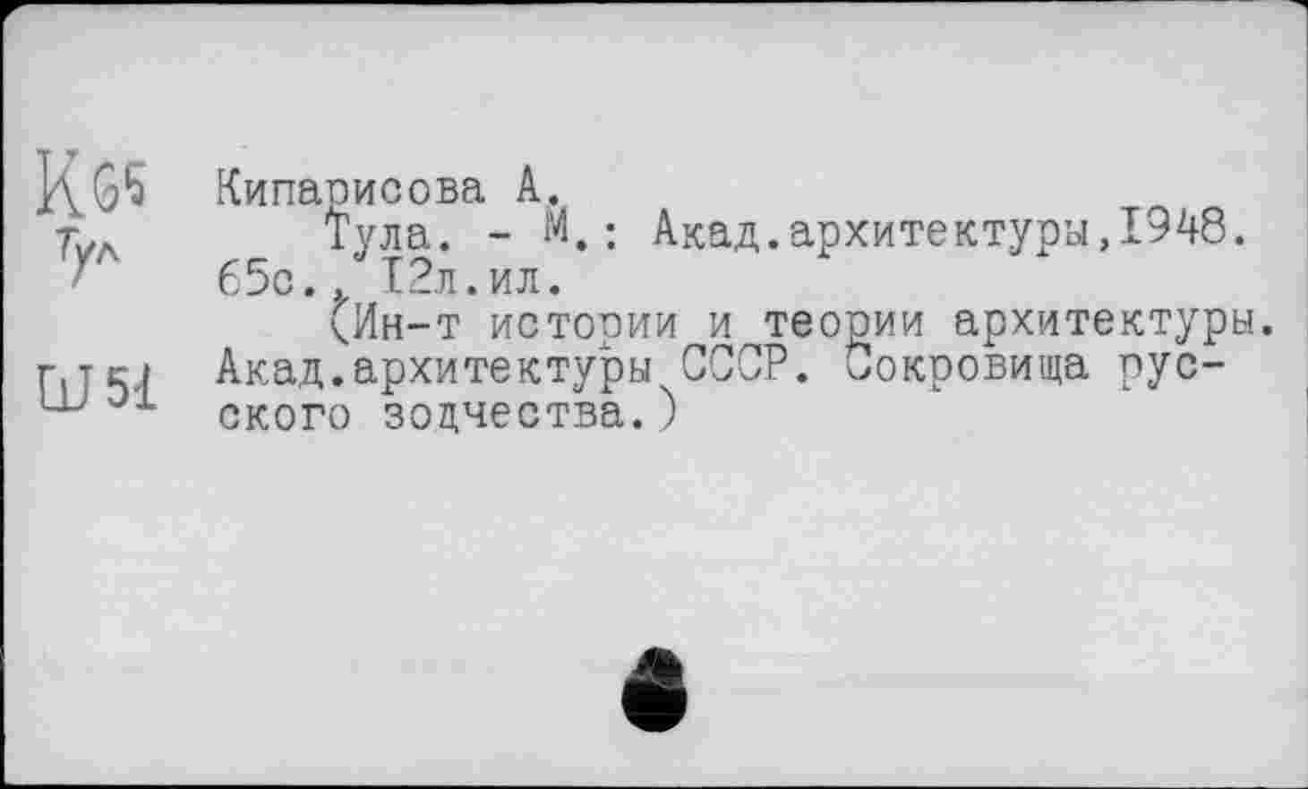 ﻿К 65 Тул
и 51
Кипарисова А.
Тула. - М.: Акад.архитектуры,1948. 65с., 12л.ил.
(Ин-т истории и теории архитектуры. Акад.архитектуры СССР. Сокровища русского зодчества.)